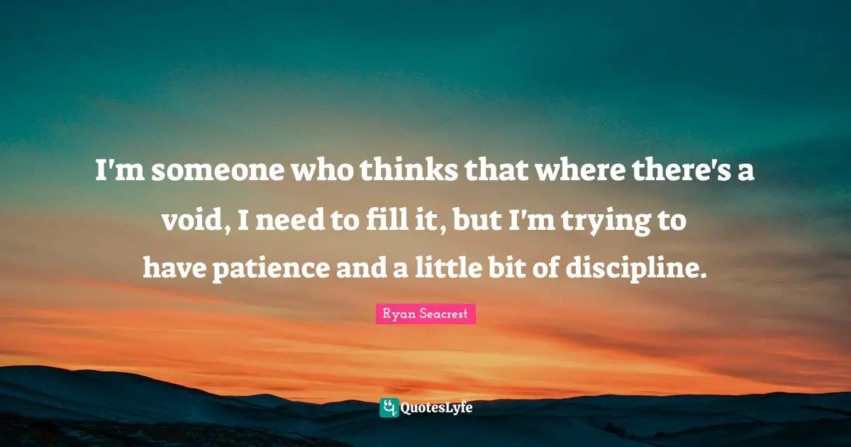 I'm someone who thinks that where there's a void, I need to fill it, but I'm trying to have patience and a little bit of discipline.