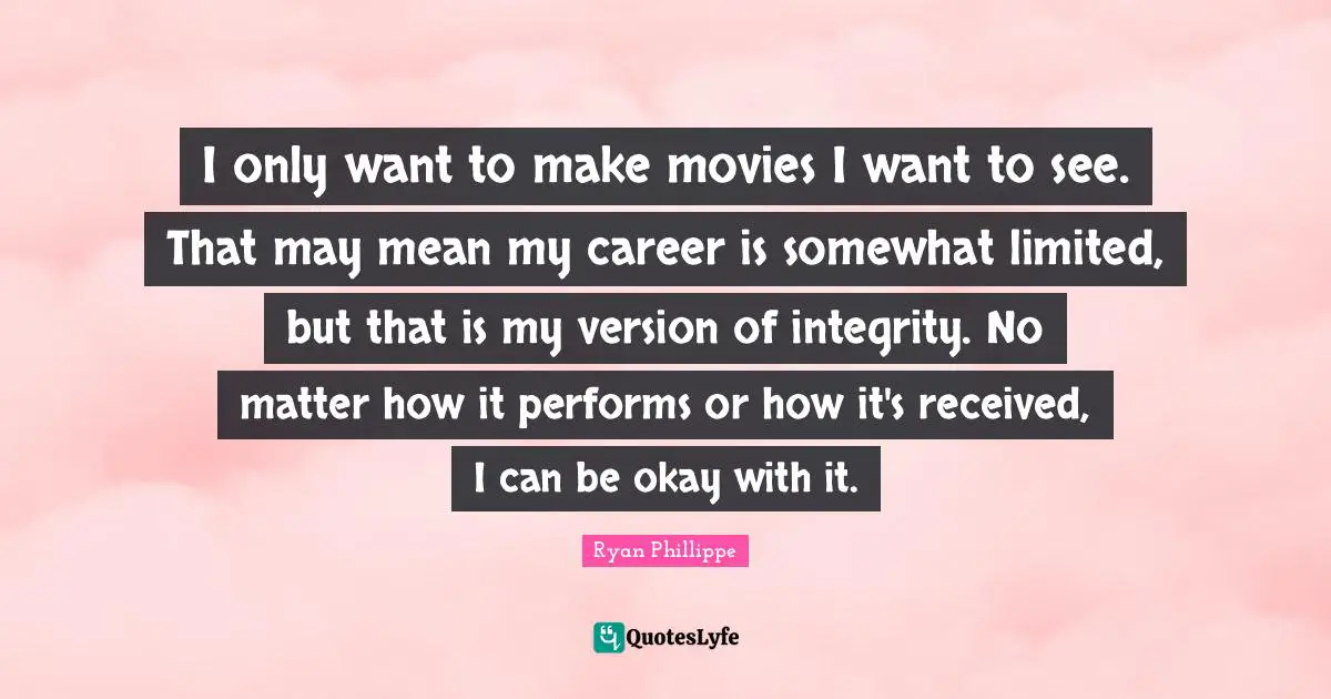 I only want to make movies I want to see. That may mean my career is somewhat limited, but that is my version of integrity. No matter how it performs or how it's received, I can be okay with it.