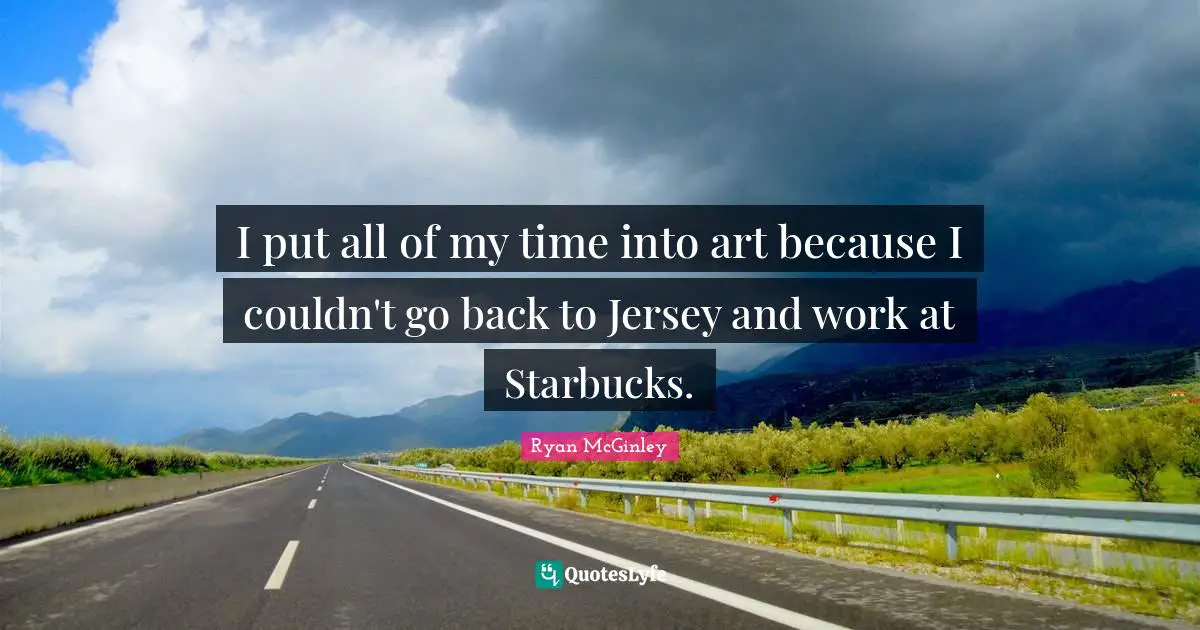 I put all of my time into art because I couldn't go back to Jersey and work at Starbucks.
