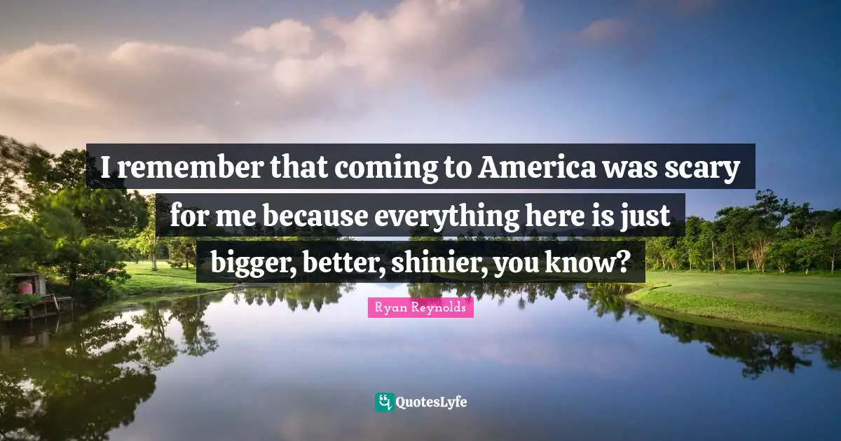 I remember that coming to America was scary for me because everything here is just bigger, better, shinier, you know?