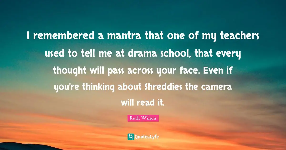Ruth Wilson Quotes: "I remembered a mantra that one of my teachers used to tell me at drama school, that every thought will pass across your face. Even if you're thinking about Shreddies the camera will read it."