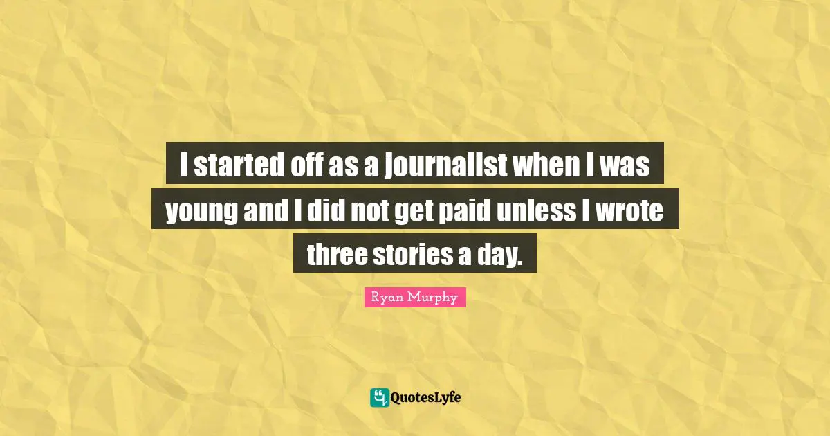 I started off as a journalist when I was young and I did not get paid unless I wrote three stories a day.