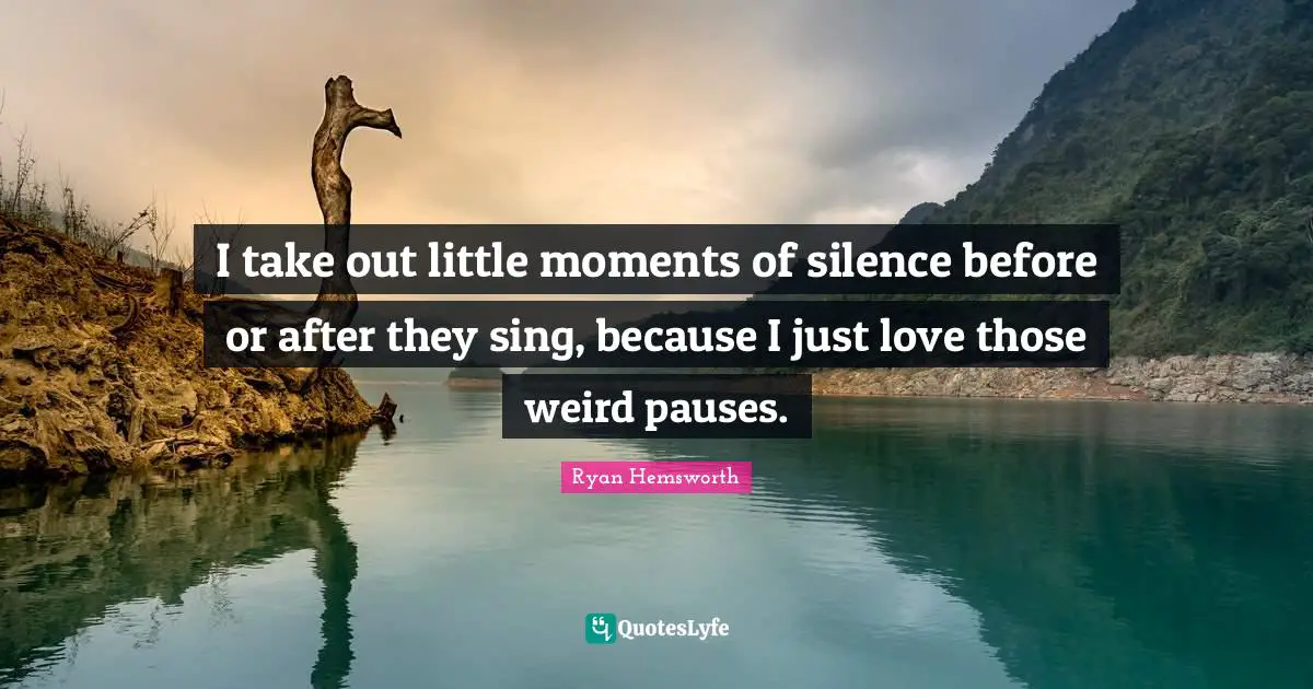 I take out little moments of silence before or after they sing, because I just love those weird pauses.