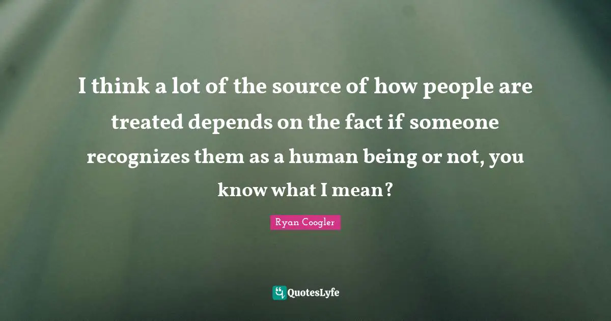 I think a lot of the source of how people are treated depends on the fact if someone recognizes them as a human being or not, you know what I mean?