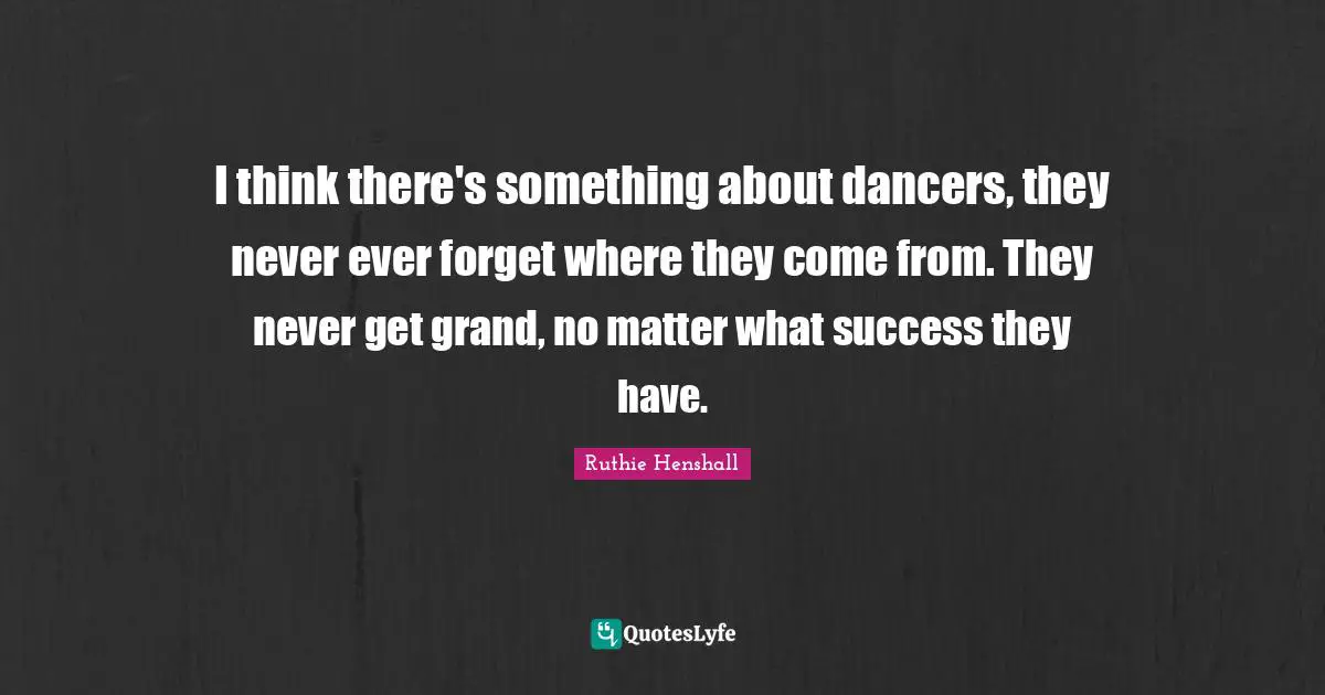 I think there's something about dancers, they never ever forget where they come from. They never get grand, no matter what success they have.