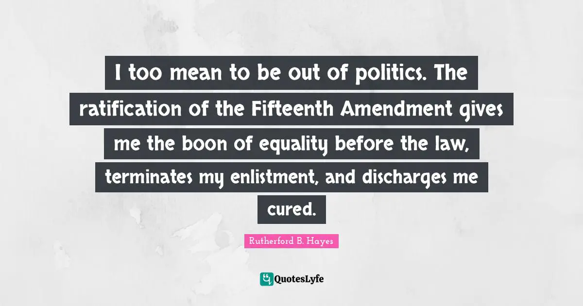 I too mean to be out of politics. The ratification of the Fifteenth Amendment gives me the boon of equality before the law, terminates my enlistment, and discharges me cured.