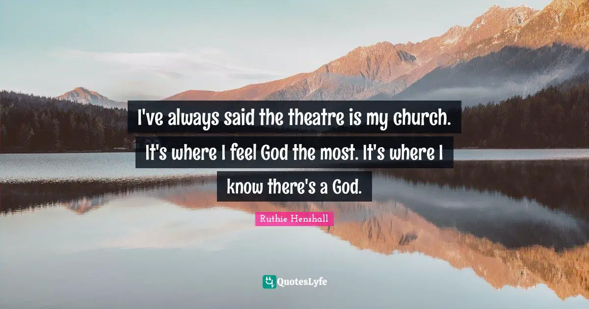 I've always said the theatre is my church. It's where I feel God the most. It's where I know there's a God.