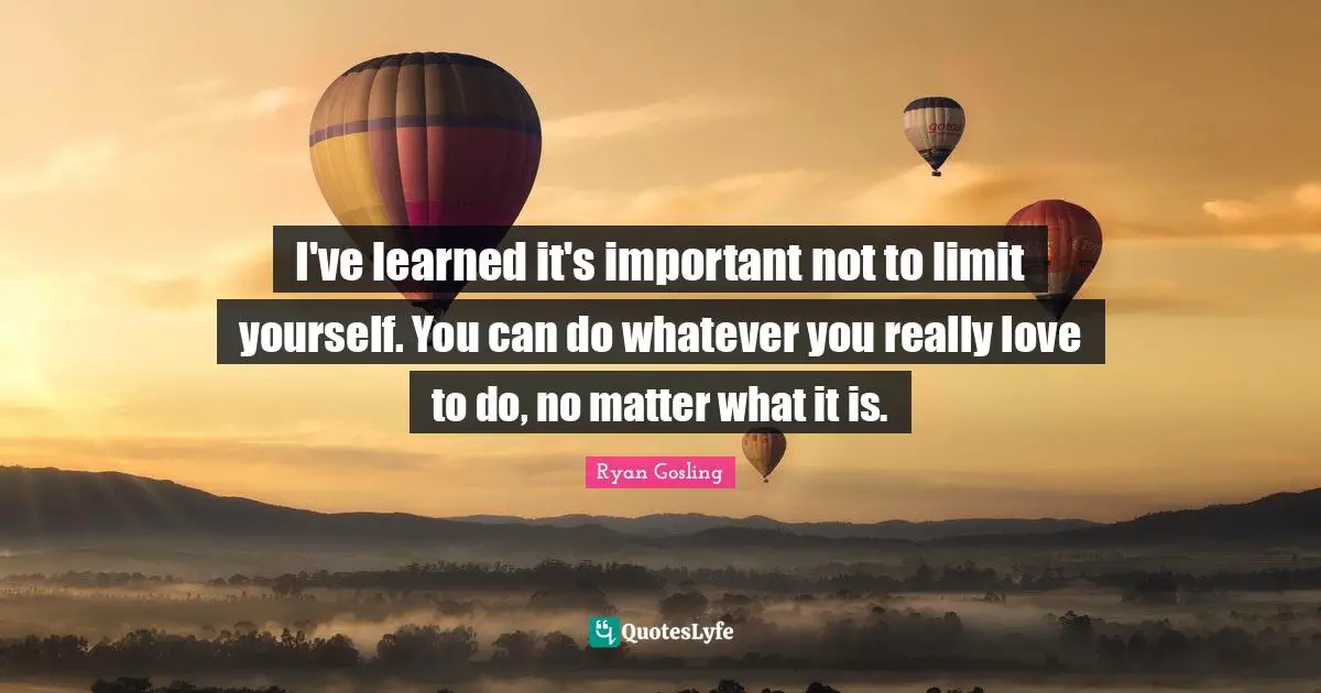 I've learned it's important not to limit yourself. You can do whatever you really love to do, no matter what it is.