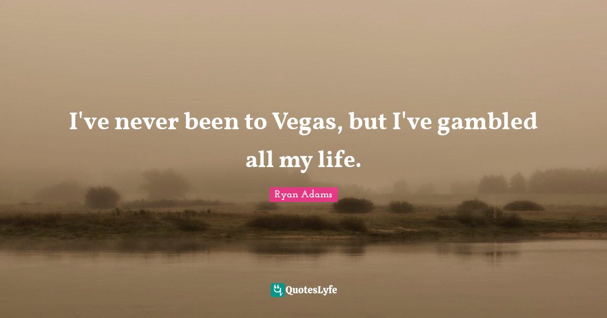 I've never been to Vegas, but I've gambled all my life.