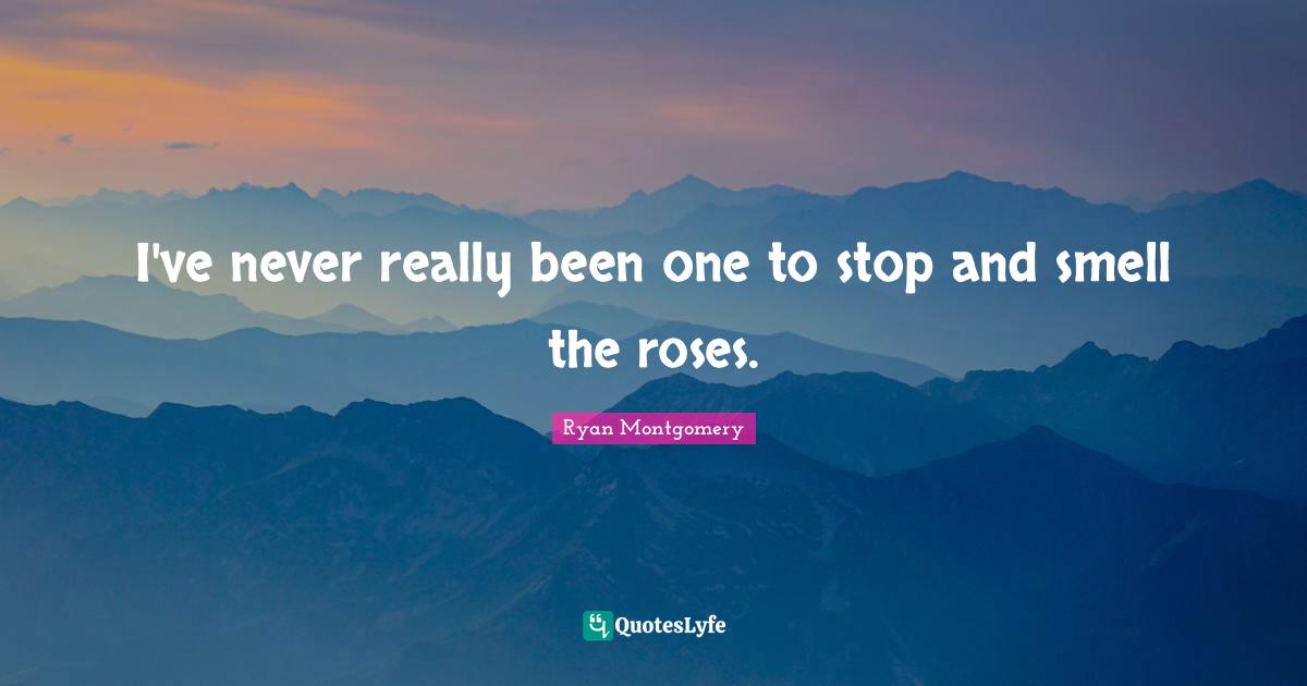 I've never really been one to stop and smell the roses.