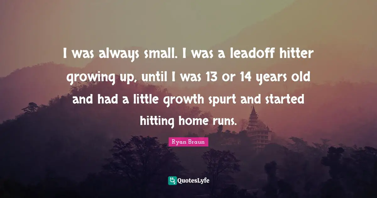 I was always small. I was a leadoff hitter growing up, until I was 13 or 14 years old and had a little growth spurt and started hitting home runs.