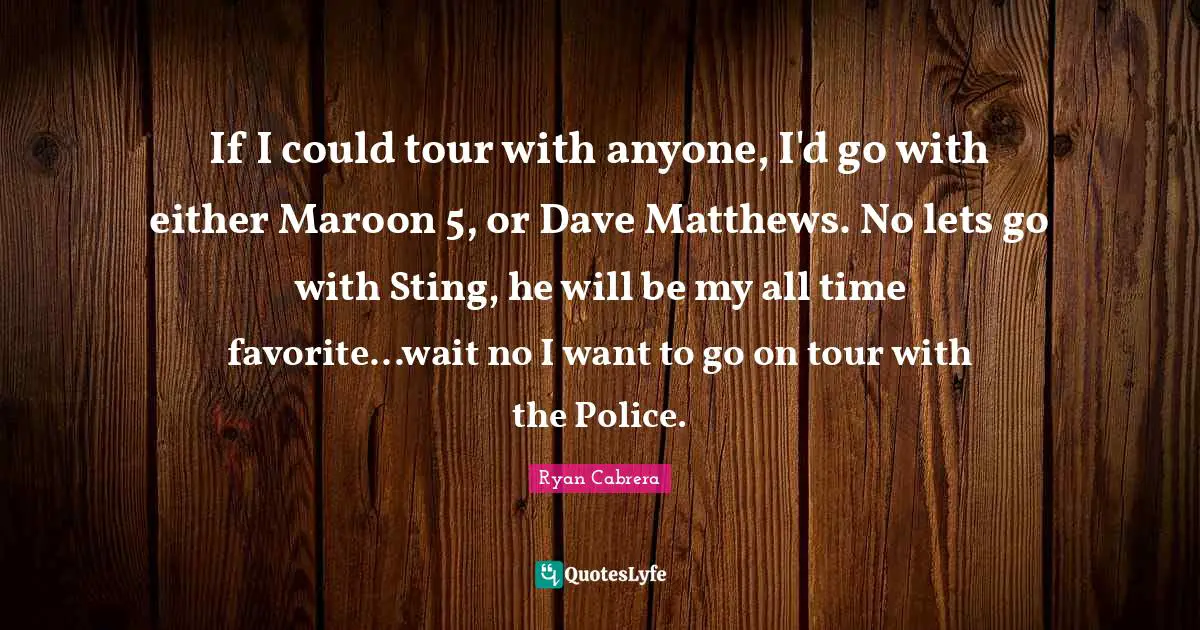 If I could tour with anyone, I'd go with either Maroon 5, or Dave Matthews. No lets go with Sting, he will be my all time favorite...wait no I want to go on tour with the Police.