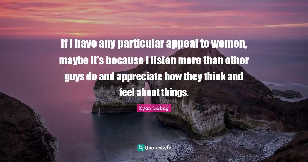 If I have any particular appeal to women, maybe it's because I listen more than other guys do and appreciate how they think and feel about things.