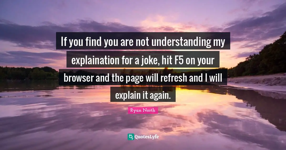 If you find you are not understanding my explaination for a joke, hit F5 on your browser and the page will refresh and I will explain it again.