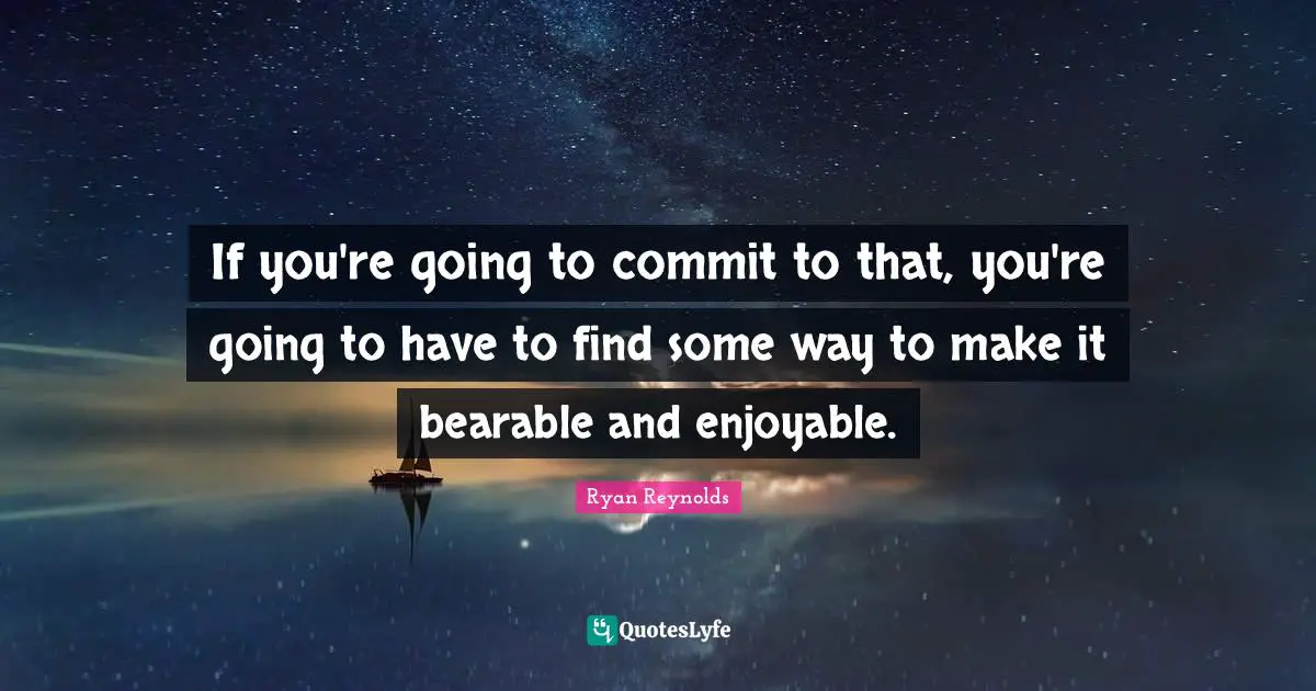 If you're going to commit to that, you're going to have to find some way to make it bearable and enjoyable.