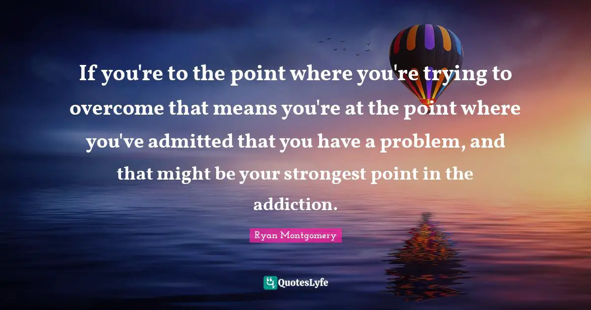 If you're to the point where you're trying to overcome that means you're at the point where you've admitted that you have a problem, and that might be your strongest point in the addiction.