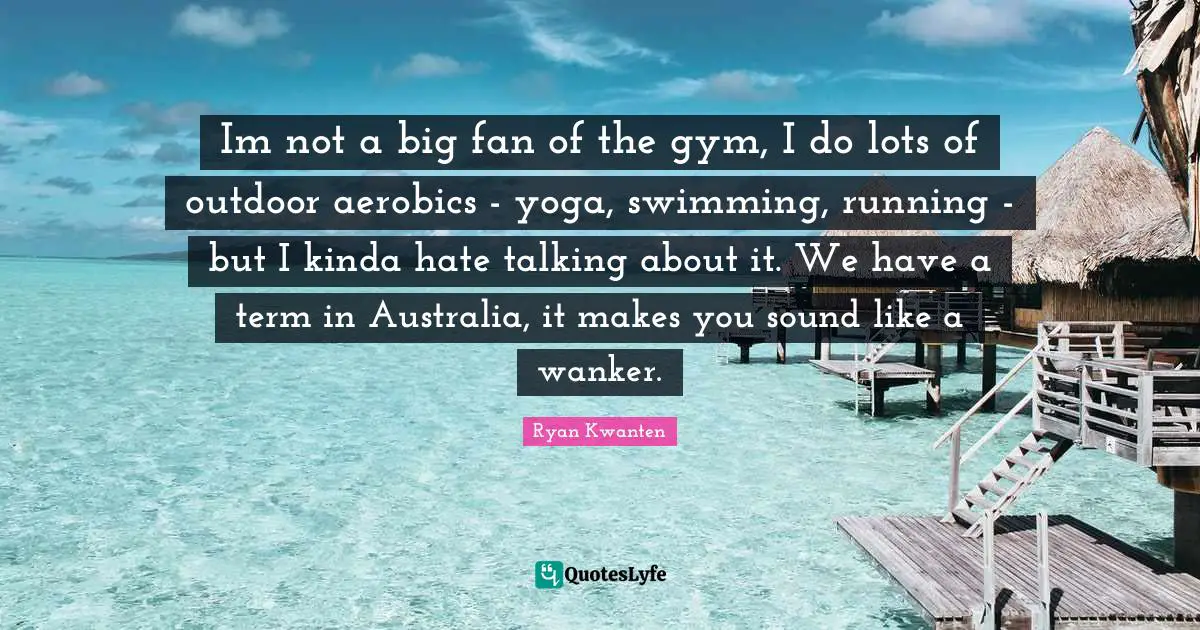 Im not a big fan of the gym, I do lots of outdoor aerobics - yoga, swimming, running - but I kinda hate talking about it. We have a term in Australia, it makes you sound like a wanker.