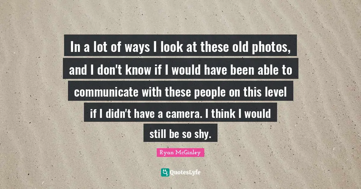 In a lot of ways I look at these old photos, and I don't know if I would have been able to communicate with these people on this level if I didn't have a camera. I think I would still be so shy.