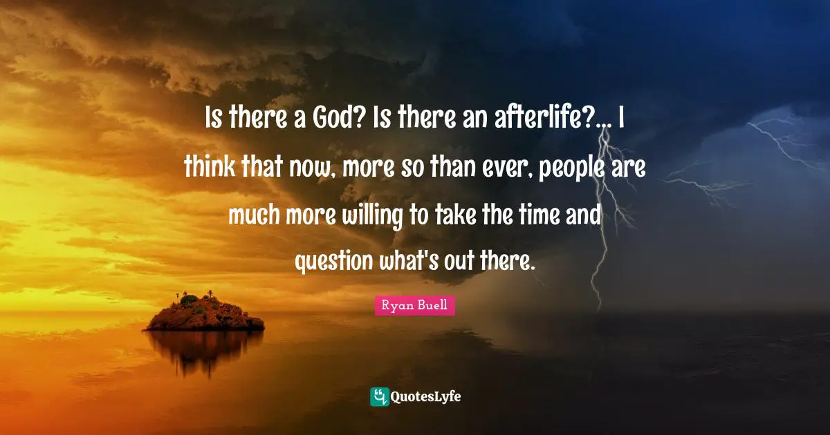 Is there a God? Is there an afterlife?... I think that now, more so than ever, people are much more willing to take the time and question what's out there.
