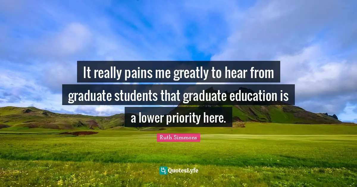 Ruth Simmons Quotes: "It really pains me greatly to hear from graduate students that graduate education is a lower priority here."