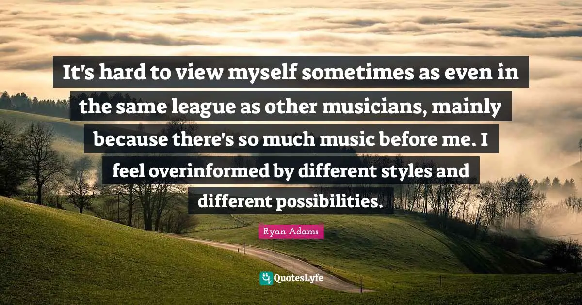 It's hard to view myself sometimes as even in the same league as other musicians, mainly because there's so much music before me. I feel overinformed by different styles and different possibilities.