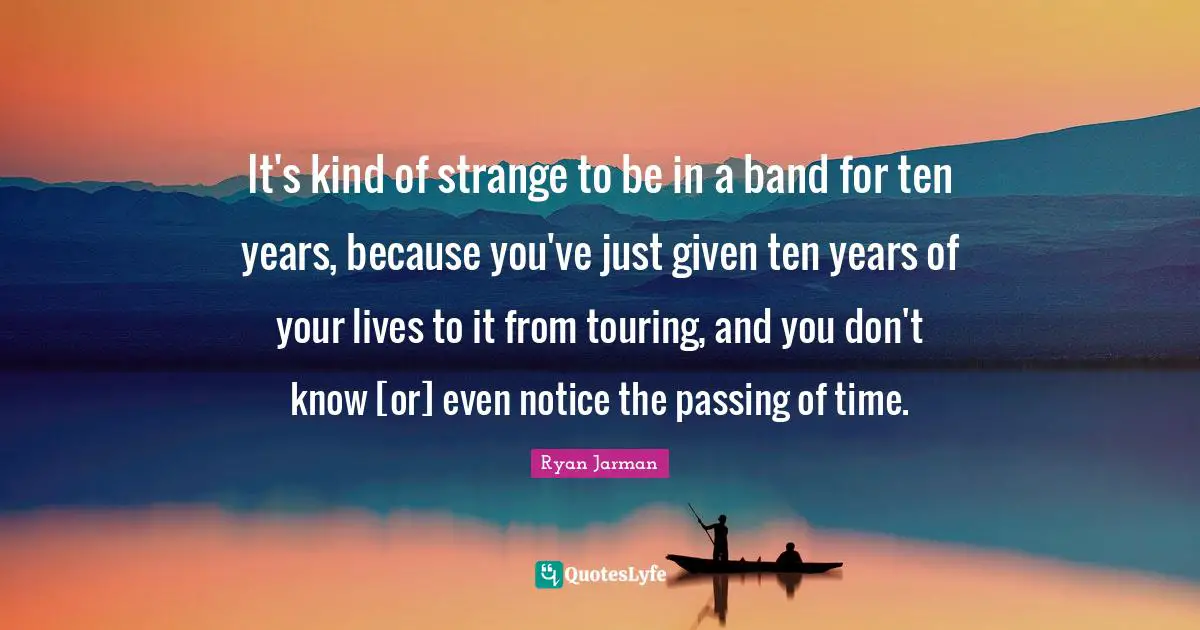 It's kind of strange to be in a band for ten years, because you've just given ten years of your lives to it from touring, and you don't know [or] even notice the passing of time.