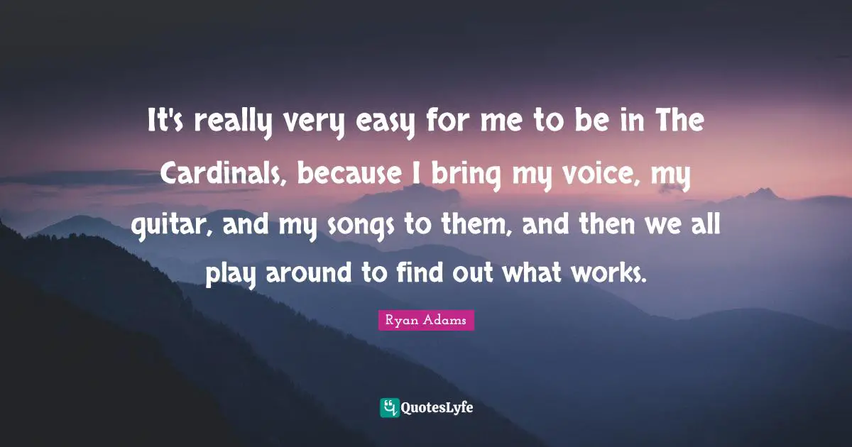 It's really very easy for me to be in The Cardinals, because I bring my voice, my guitar, and my songs to them, and then we all play around to find out what works.