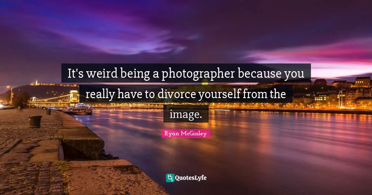 It's weird being a photographer because you really have to divorce yourself from the image.