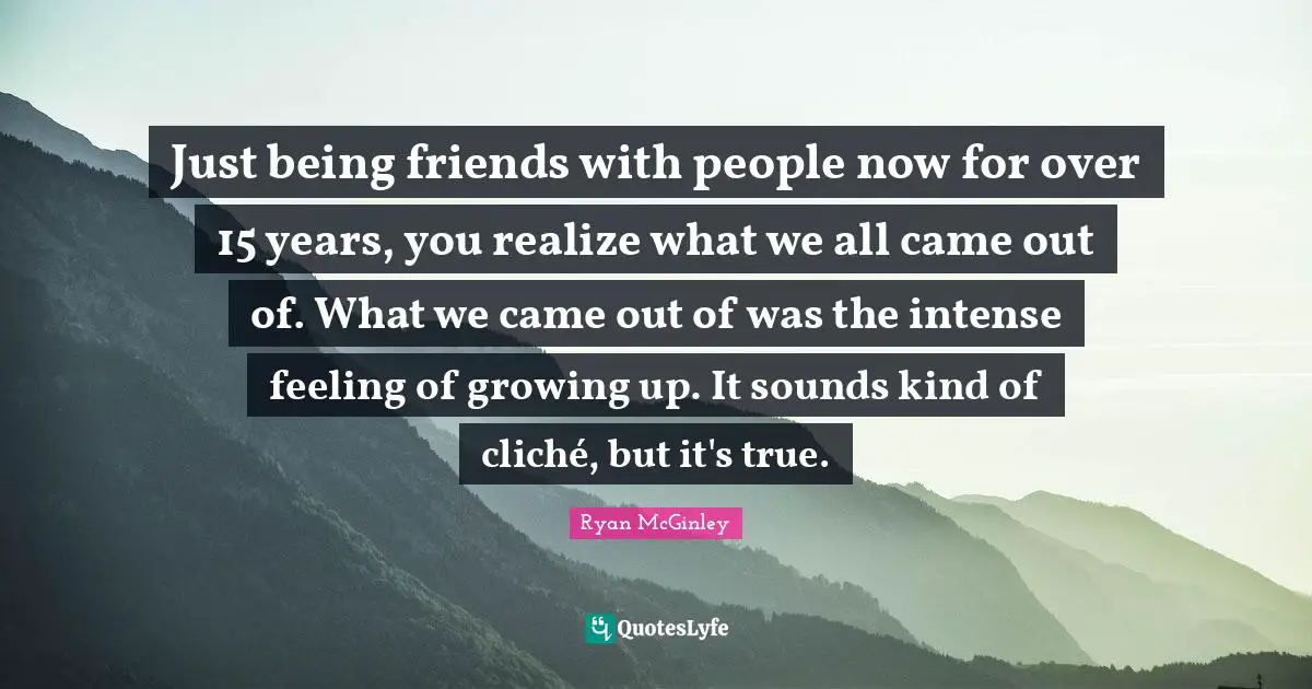 Just being friends with people now for over 15 years, you realize what we all came out of. What we came out of was the intense feeling of growing up. It sounds kind of cliché, but it's true.