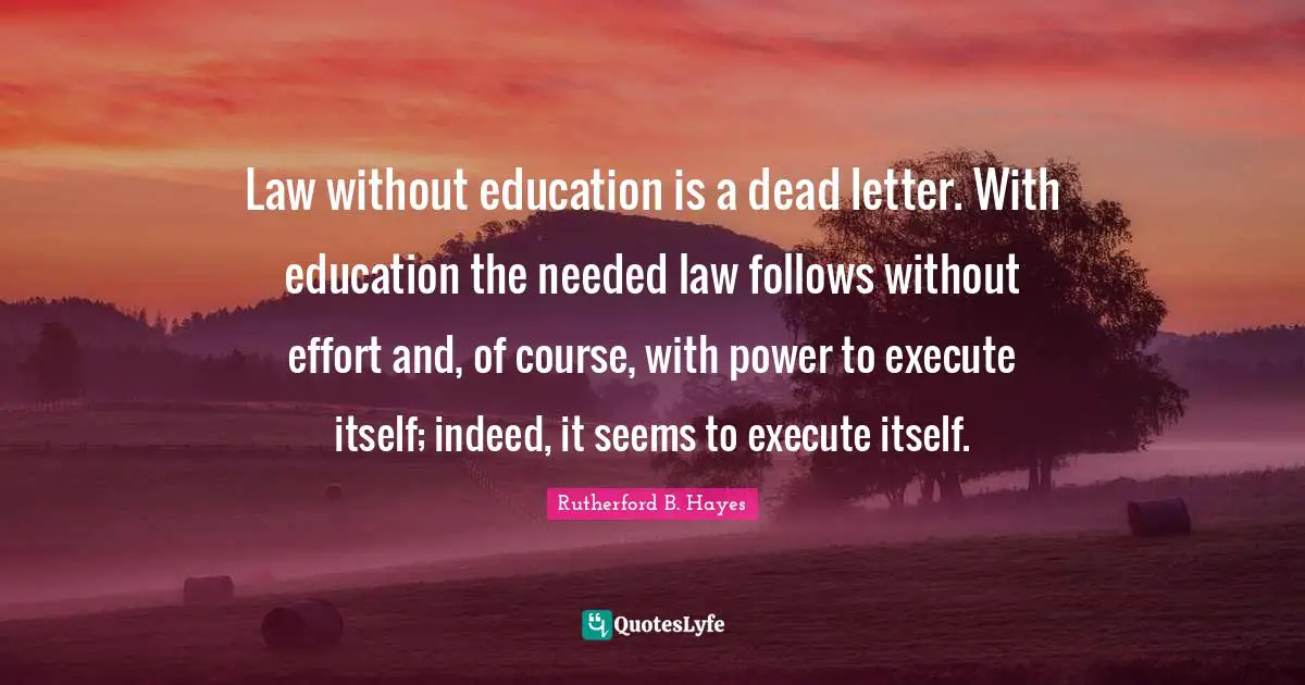 Rutherford B. Hayes Quotes: "Law without education is a dead letter. With education the needed law follows without effort and, of course, with power to execute itself; indeed, it seems to execute itself."