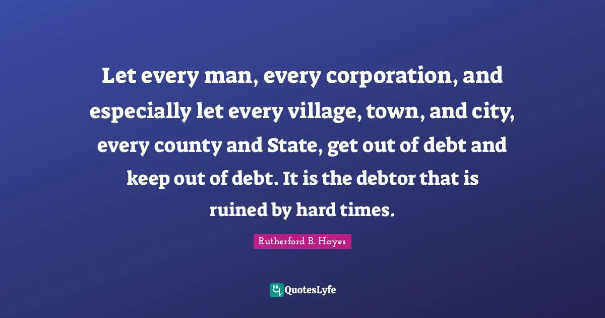 County Quotes: "Let every man, every corporation, and especially let every village, town, and city, every county and State, get out of debt and keep out of debt. It is the debtor that is ruined by hard times."