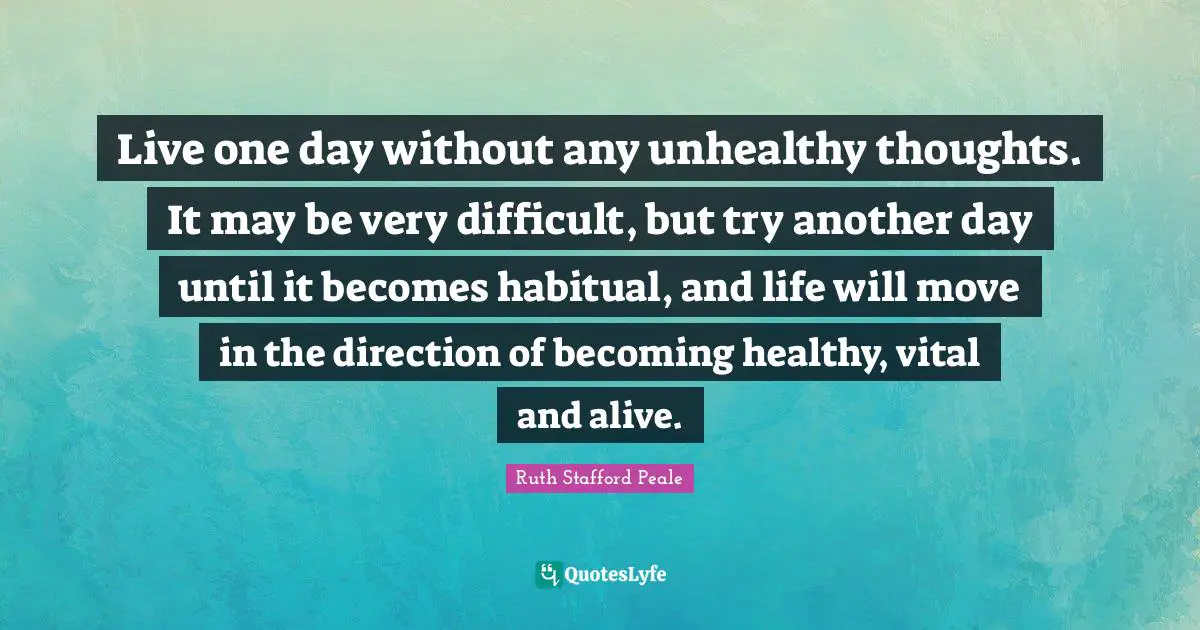 Live one day without any unhealthy thoughts. It may be very difficult, but try another day until it becomes habitual, and life will move in the direction of becoming healthy, vital and alive.