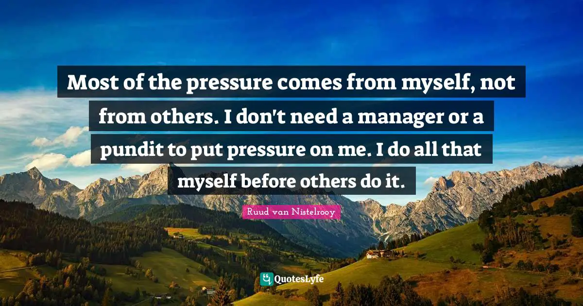 Most of the pressure comes from myself, not from others. I don't need a manager or a pundit to put pressure on me. I do all that myself before others do it.