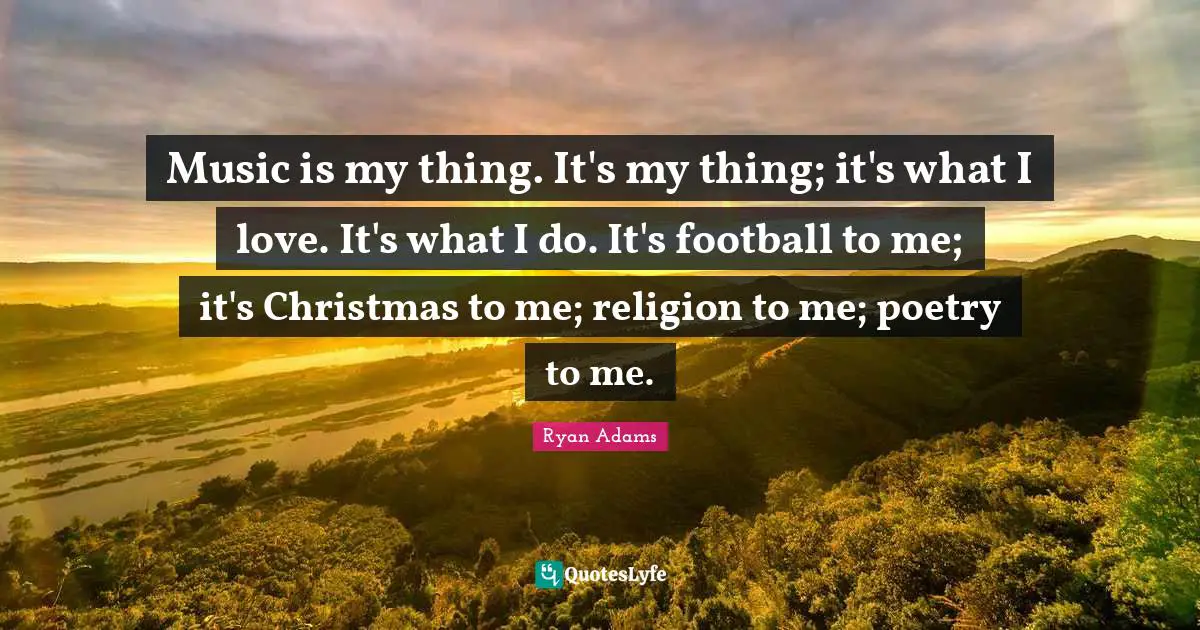 Music is my thing. It's my thing; it's what I love. It's what I do. It's football to me; it's Christmas to me; religion to me; poetry to me.