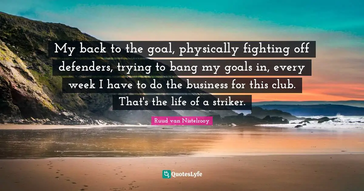 My back to the goal, physically fighting off defenders, trying to bang my goals in, every week I have to do the business for this club. That's the life of a striker.