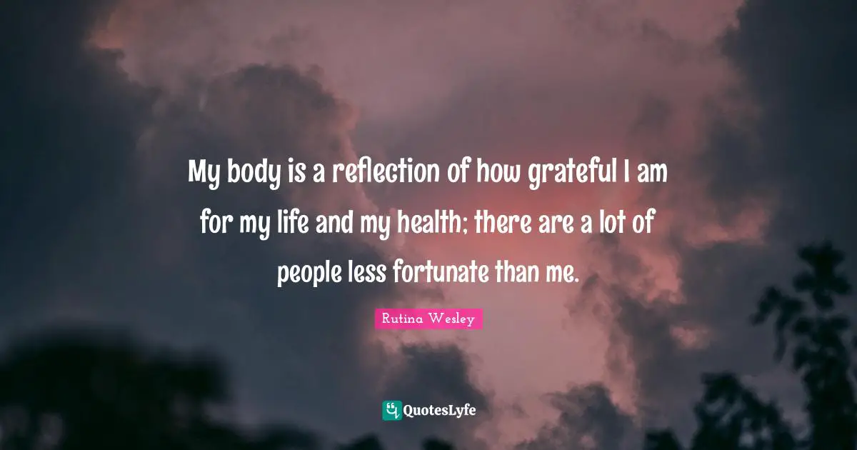 My body is a reflection of how grateful I am for my life and my health; there are a lot of people less fortunate than me.