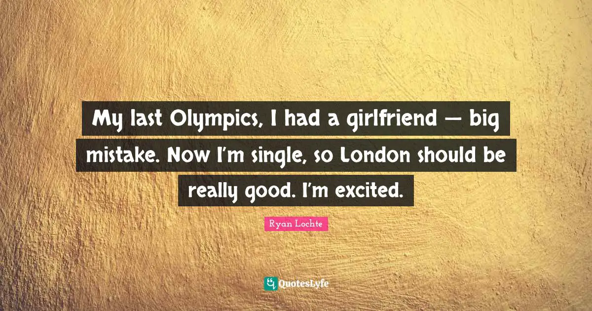 Ryan Lochte Quotes: "My last Olympics, I had a girlfriend — big mistake. Now I’m single, so London should be really good. I’m excited."