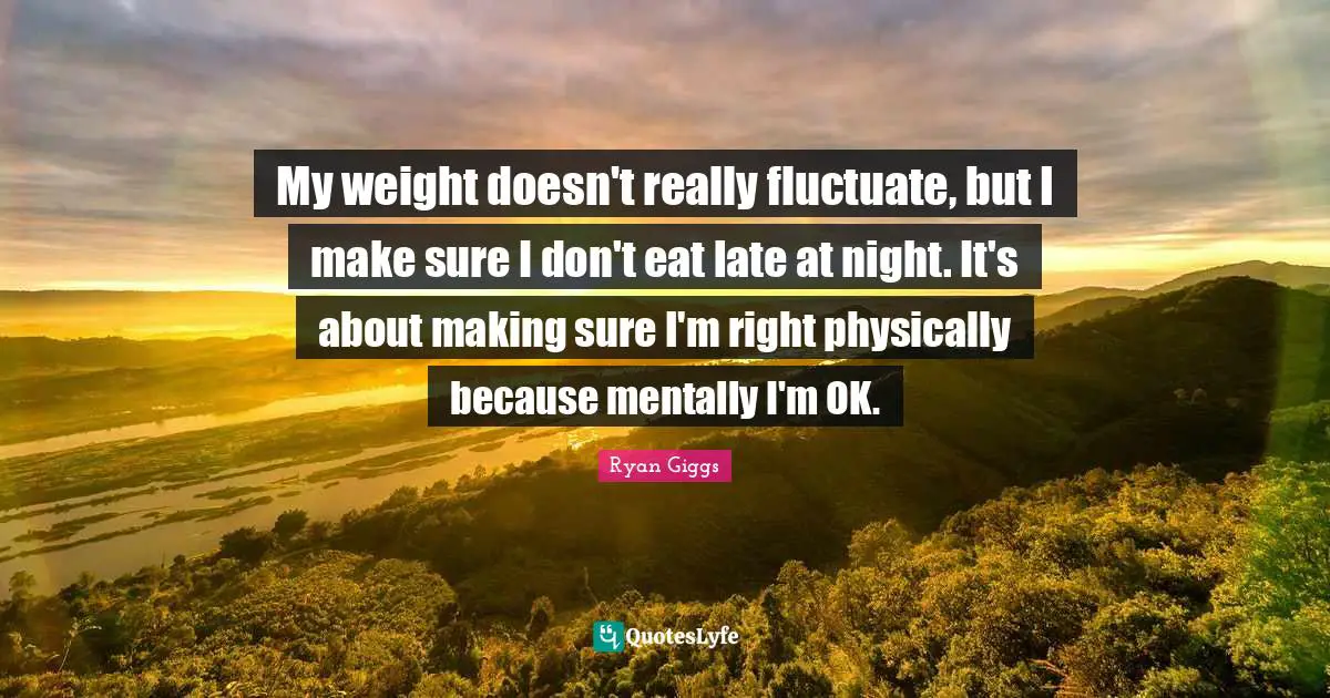 My weight doesn't really fluctuate, but I make sure I don't eat late at night. It's about making sure I'm right physically because mentally I'm OK.