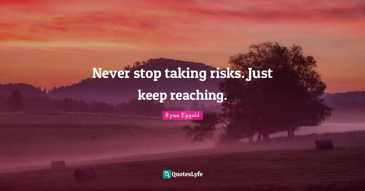 Never stop taking risks. Just keep reaching.