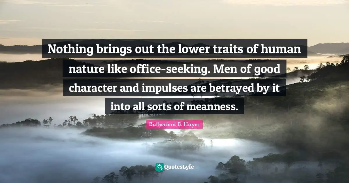 Rutherford B. Hayes Quotes: "Nothing brings out the lower traits of human nature like office-seeking. Men of good character and impulses are betrayed by it into all sorts of meanness."