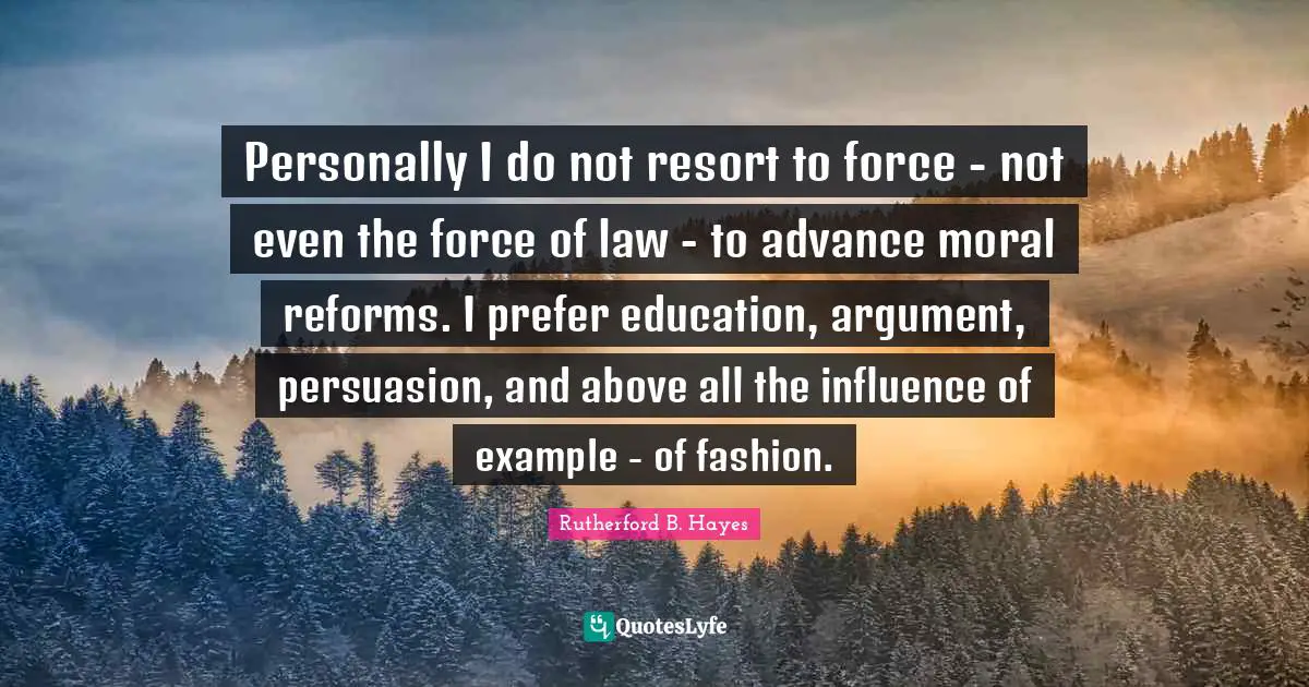 Personally I do not resort to force - not even the force of law - to advance moral reforms. I prefer education, argument, persuasion, and above all the influence of example - of fashion.