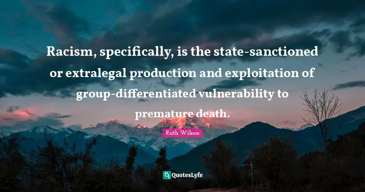 Ruth Wilson Quotes: "Racism, specifically, is the state-sanctioned or extralegal production and exploitation of group-differentiated vulnerability to premature death."