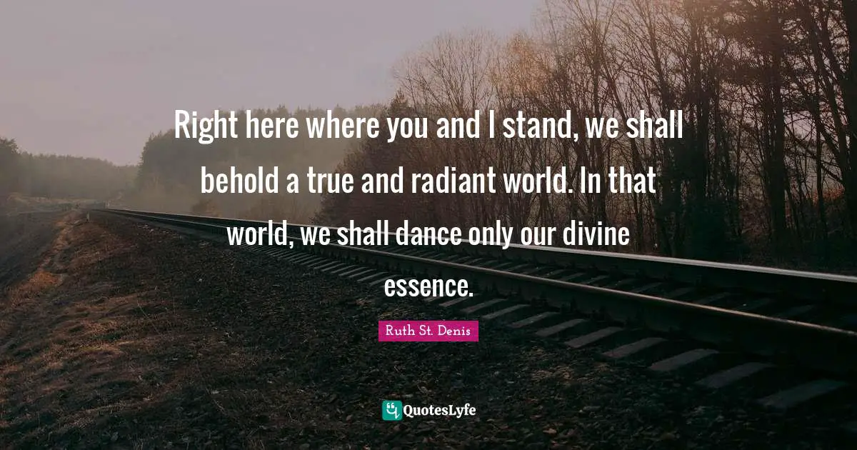 Right here where you and I stand, we shall behold a true and radiant world. In that world, we shall dance only our divine essence.