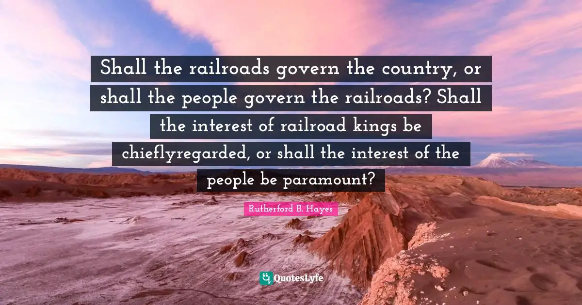 Shall the railroads govern the country, or shall the people govern the railroads? Shall the interest of railroad kings be chieflyregarded, or shall the interest of the people be paramount?