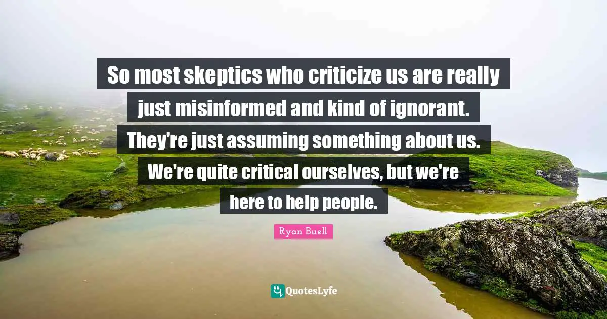 So most skeptics who criticize us are really just misinformed and kind of ignorant. They're just assuming something about us. We're quite critical ourselves, but we're here to help people.