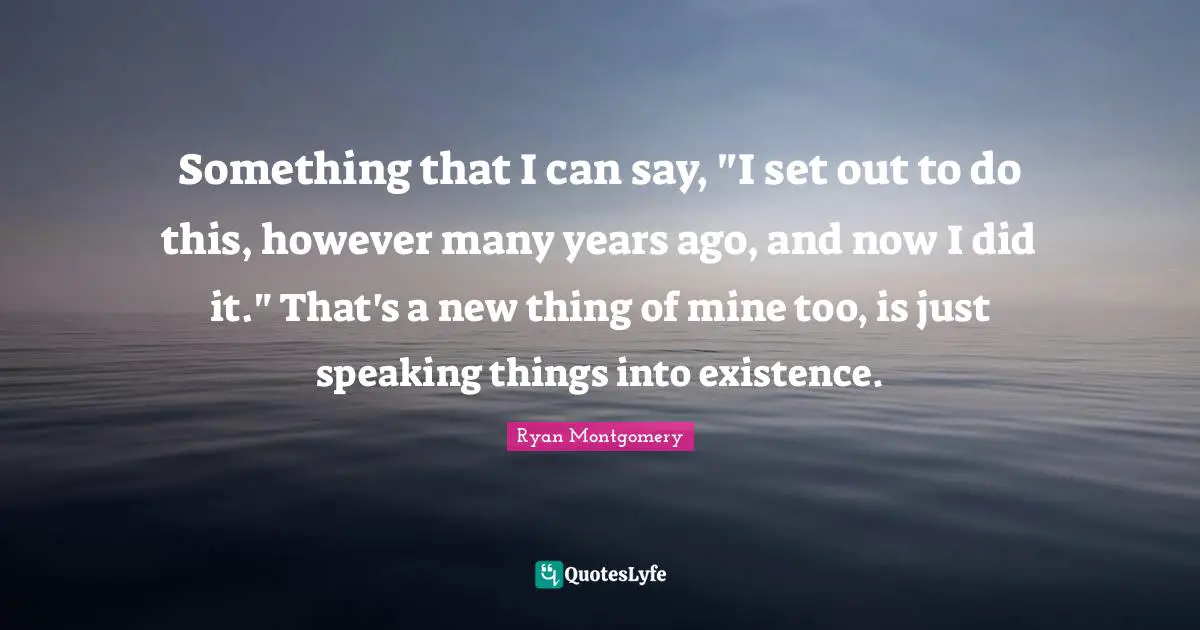 Something that I can say, "I set out to do this, however many years ago, and now I did it." That's a new thing of mine too, is just speaking things into existence.