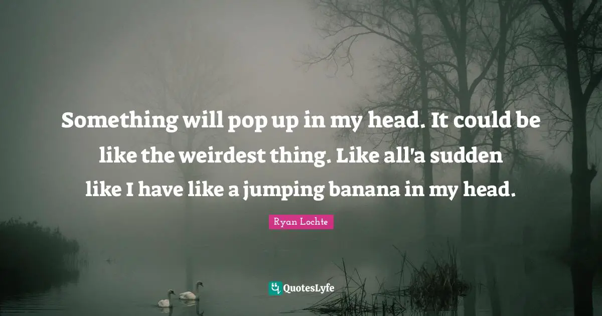 Something will pop up in my head. It could be like the weirdest thing. Like all'a sudden like I have like a jumping banana in my head.