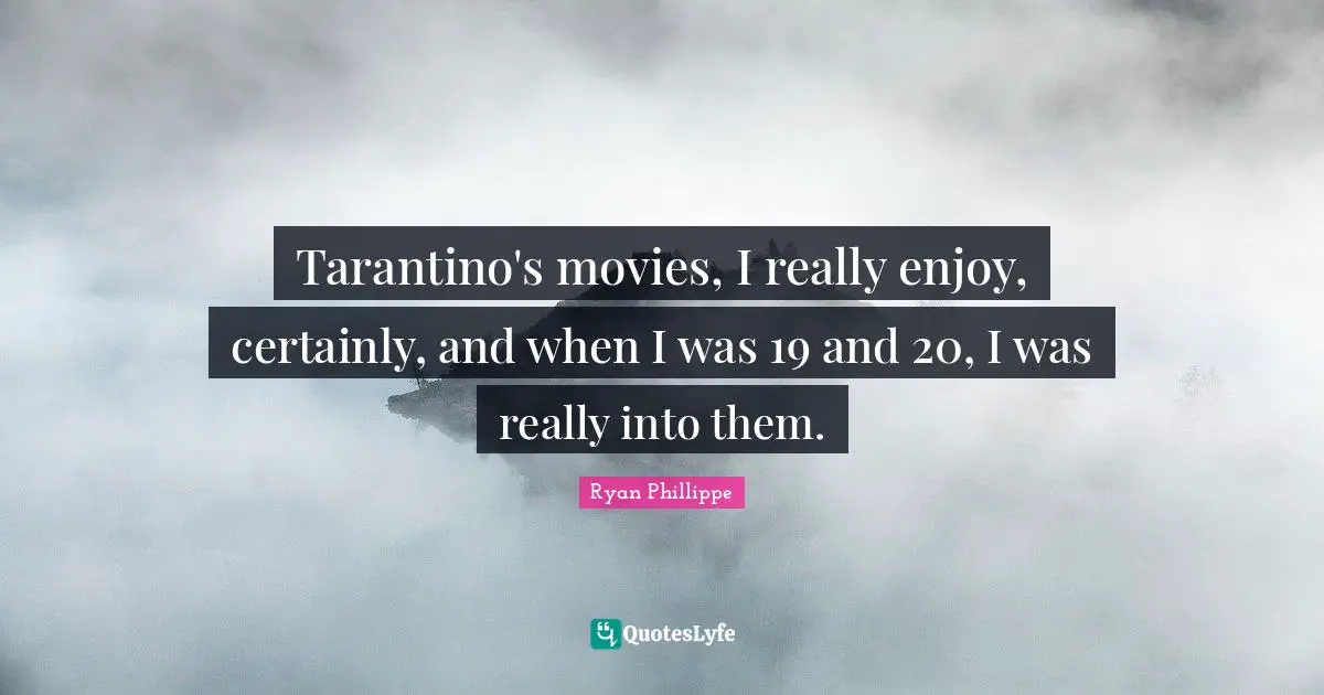 Tarantino's movies, I really enjoy, certainly, and when I was 19 and 20, I was really into them.