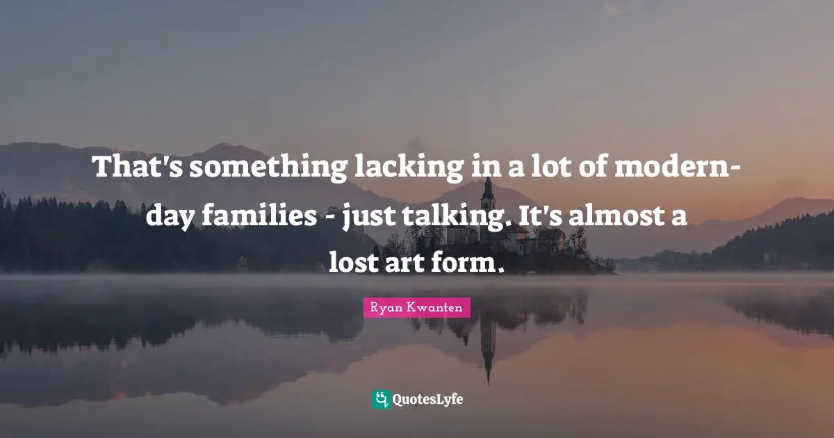 That's something lacking in a lot of modern-day families - just talking. It's almost a lost art form.