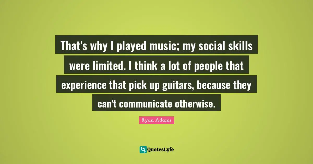 That's why I played music; my social skills were limited. I think a lot of people that experience that pick up guitars, because they can't communicate otherwise.
